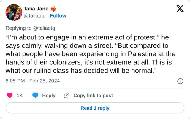 “I’m about to engage in an extreme act of protest,” he says calmly, walking down a street. “But compared to what people have been experiencing in Palestine at the hands of their colonizers, it’s not extreme at all. This is what our ruling class has decided will be normal.”

— Talia Jane ❤️‍🔥 (@taliaotg) February 25, 2024