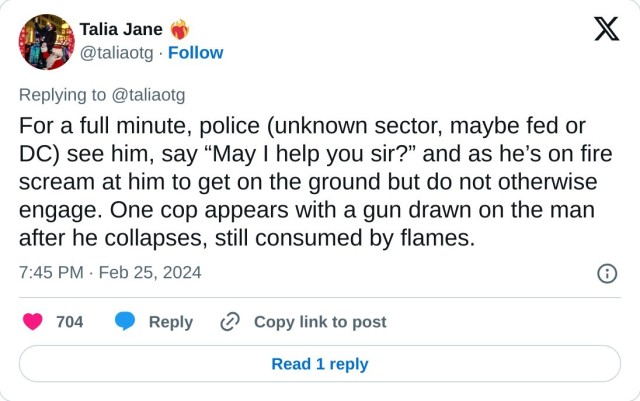 For a full minute, police (unknown sector, maybe fed or DC) see him, say “May I help you sir?” and as he’s on fire scream at him to get on the ground but do not otherwise engage. One cop appears with a gun drawn on the man after he collapses, still consumed by flames.

— Talia Jane ❤️‍🔥 (@taliaotg) February 25, 2024