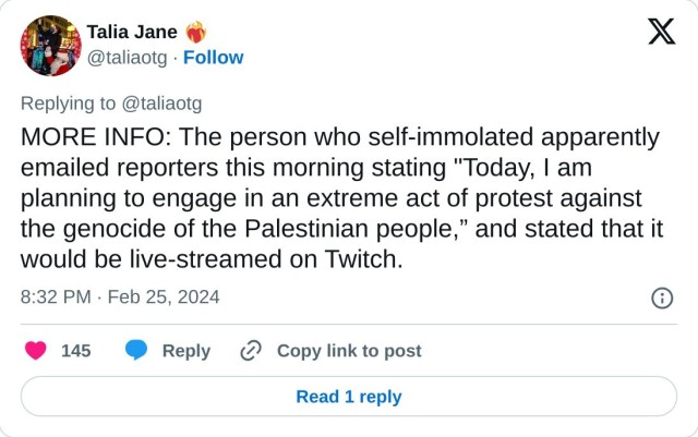 MORE INFO: The person who self-immolated apparently emailed reporters this morning stating "Today, I am planning to engage in an extreme act of protest against the genocide of the Palestinian people,” and stated that it would be live-streamed on Twitch.

— Talia Jane ❤️‍🔥 (@taliaotg) February 25, 2024