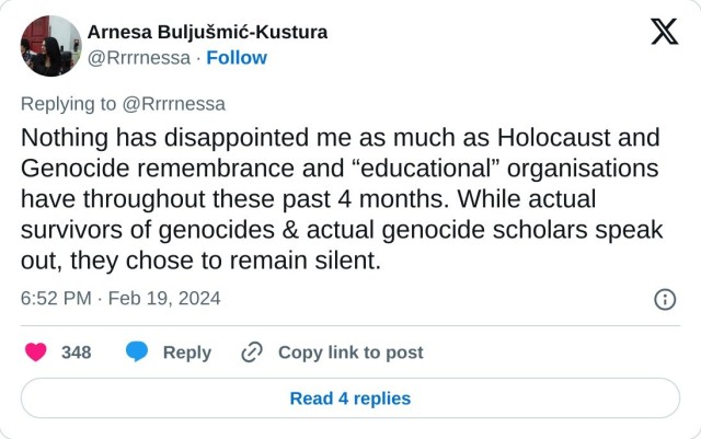 Nothing has disappointed me as much as Holocaust and Genocide remembrance and “educational” organisations have throughout these past 4 months. While actual survivors of genocides & actual genocide scholars speak out, they chose to remain silent.

— Arnesa Buljušmić-Kustura (@Rrrrnessa) February 19, 2024