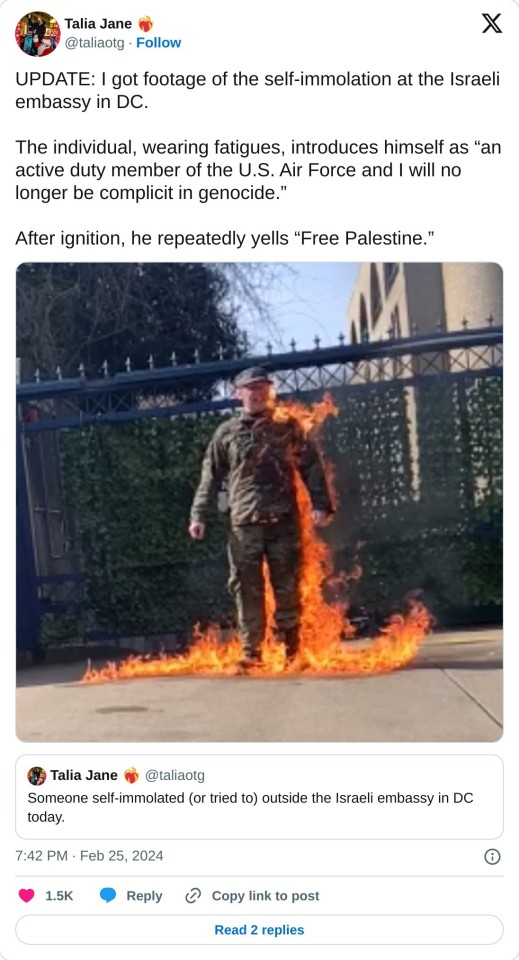 UPDATE: I got footage of the self-immolation at the Israeli embassy in DC.

The individual, wearing fatigues, introduces himself as “an active duty member of the U.S. Air Force and I will no longer be complicit in genocide.”

After ignition, he repeatedly yells “Free Palestine.” https://t.co/wk5LGK4Hp2 pic.twitter.com/EX1L8zG8tR

— Talia Jane ❤️‍🔥 (@taliaotg) February 25, 2024