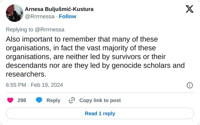 Also important to remember that many of these organisations, in fact the vast majority of these organisations, are neither led by survivors or their descendants nor are they led by genocide scholars and researchers.

— Arnesa Buljušmić-Kustura (@Rrrrnessa) February 19, 2024