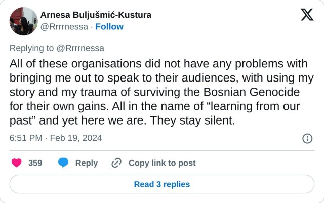All of these organisations did not have any problems with bringing me out to speak to their audiences, with using my story and my trauma of surviving the Bosnian Genocide for their own gains. All in the name of “learning from our past” and yet here we are. They stay silent.

— Arnesa Buljušmić-Kustura (@Rrrrnessa) February 19, 2024