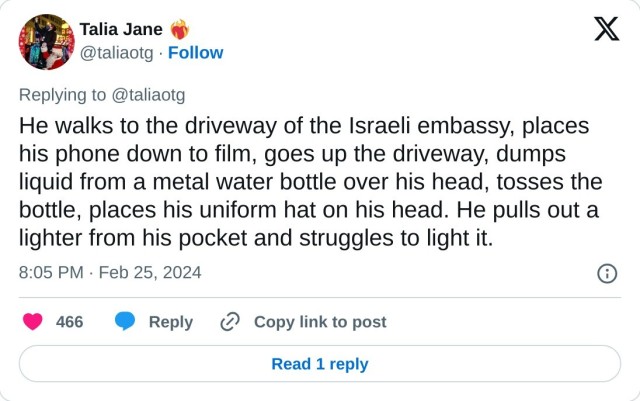 He walks to the driveway of the Israeli embassy, places his phone down to film, goes up the driveway, dumps liquid from a metal water bottle over his head, tosses the bottle, places his uniform hat on his head. He pulls out a lighter from his pocket and struggles to light it.

— Talia Jane ❤️‍🔥 (@taliaotg) February 25, 2024