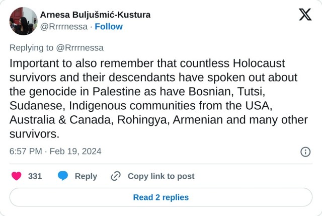 Important to also remember that countless Holocaust survivors and their descendants have spoken out about the genocide in Palestine as have Bosnian, Tutsi, Sudanese, Indigenous communities from the USA, Australia & Canada, Rohingya, Armenian and many other survivors.

— Arnesa Buljušmić-Kustura (@Rrrrnessa) February 19, 2024