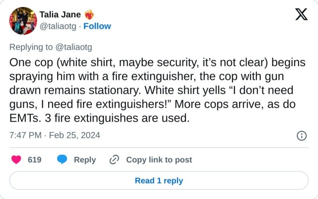 One cop (white shirt, maybe security, it’s not clear) begins spraying him with a fire extinguisher, the cop with gun drawn remains stationary. White shirt yells “I don’t need guns, I need fire extinguishers!” More cops arrive, as do EMTs. 3 fire extinguishes are used.

— Talia Jane ❤️‍🔥 (@taliaotg) February 25, 2024
