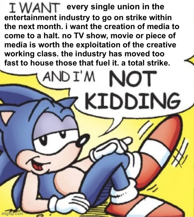 A photo of Sonic the Hedgehog lounging. He has a speech bubble that reads "I WANT every single union in the entertainment industry to go on strike within the next month. i want the creation of media to come to a halt. no TV show, movie or piece of media is worth the exploitation of the creative working class. the industry has moved too fast to house those that fuel it. a total strike. AND I'M NOT KIDDING."