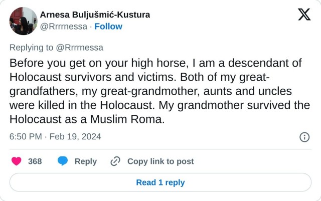 Before you get on your high horse, I am a descendant of Holocaust survivors and victims. Both of my great-grandfathers, my great-grandmother, aunts and uncles were killed in the Holocaust. My grandmother survived the Holocaust as a Muslim Roma.

— Arnesa Buljušmić-Kustura (@Rrrrnessa) February 19, 2024