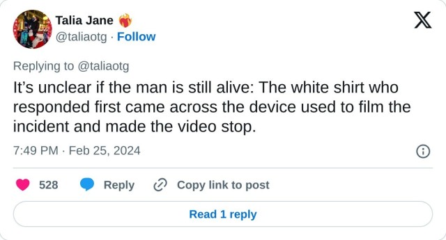 It’s unclear if the man is still alive: The white shirt who responded first came across the device used to film the incident and made the video stop.

— Talia Jane ❤️‍🔥 (@taliaotg) February 25, 2024